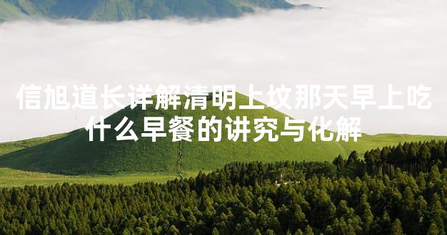 信旭道长详解清明上坟那天早上吃什么早餐的讲究与化解
