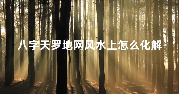 八字天罗地网风水上怎么化解