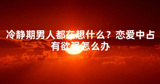 冷静期男人都在想什么？恋爱中占有欲强怎么办