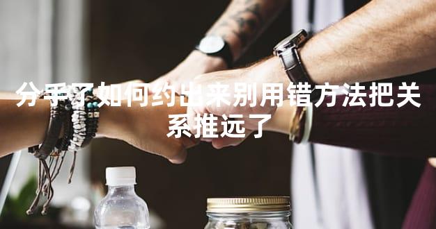 分手了如何约出来别用错方法把关系推远了