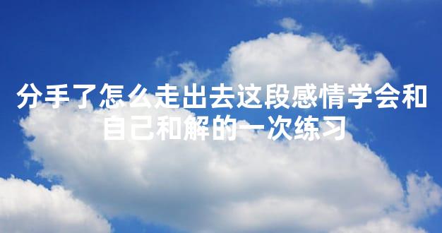 分手了怎么走出去这段感情学会和自己和解的一次练习