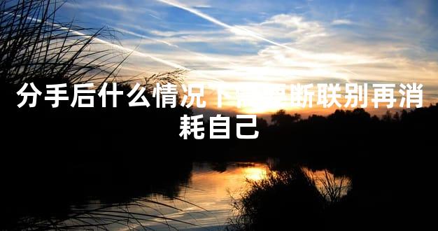 分手后什么情况下需要断联别再消耗自己