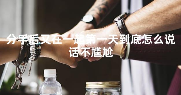 分手后又在一起第一天到底怎么说话不尴尬