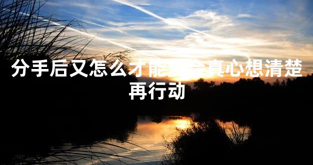 分手后又怎么才能复合真心想清楚再行动