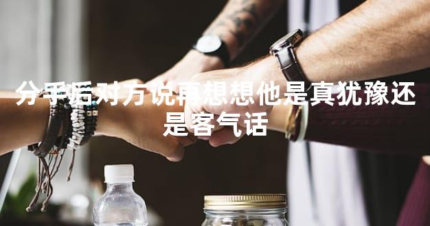 分手后对方说再想想他是真犹豫还是客气话