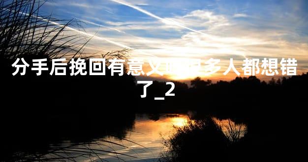 分手后挽回有意义吗很多人都想错了_2
