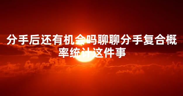 分手后还有机会吗聊聊分手复合概率统计这件事