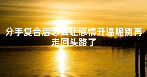 分手复合后怎么让感情升温呢别再走回头路了
