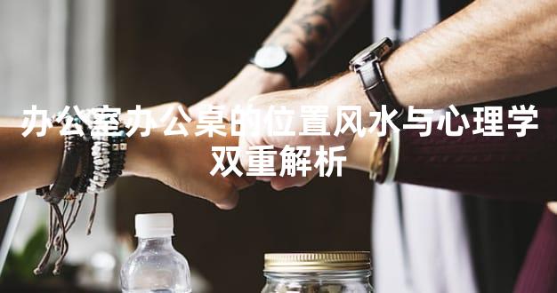 办公室办公桌的位置风水与心理学双重解析