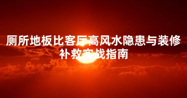 厕所地板比客厅高风水隐患与装修补救实战指南