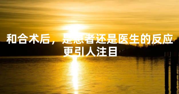 和合术后，是患者还是医生的反应更引人注目