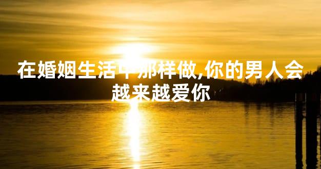 在婚姻生活中那样做,你的男人会越来越爱你