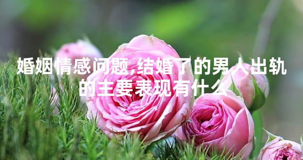 婚姻情感问题,结婚了的男人出轨的主要表现有什么