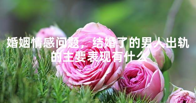 婚姻情感问题，结婚了的男人出轨的主要表现有什么