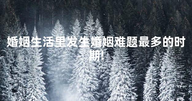 婚姻生活里发生婚姻难题最多的时期!