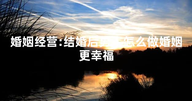 婚姻经营:结婚后男人怎么做婚姻更幸福