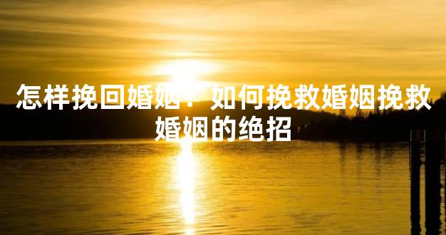 怎样挽回婚姻？如何挽救婚姻挽救婚姻的绝招