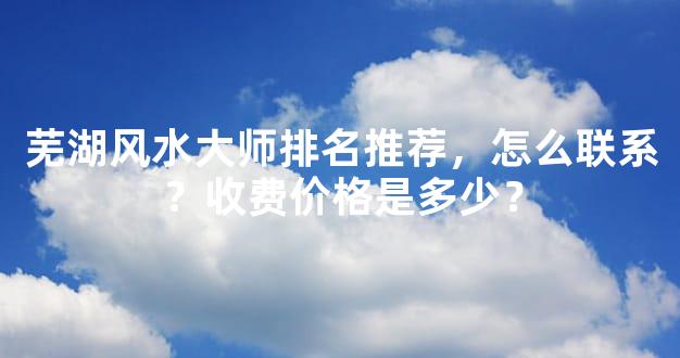 芜湖风水大师排名推荐，怎么联系？收费价格是多少？