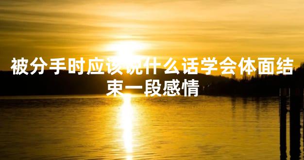 被分手时应该说什么话学会体面结束一段感情