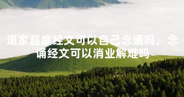 道家超度经文可以自己念诵吗，念诵经文可以消业解难吗